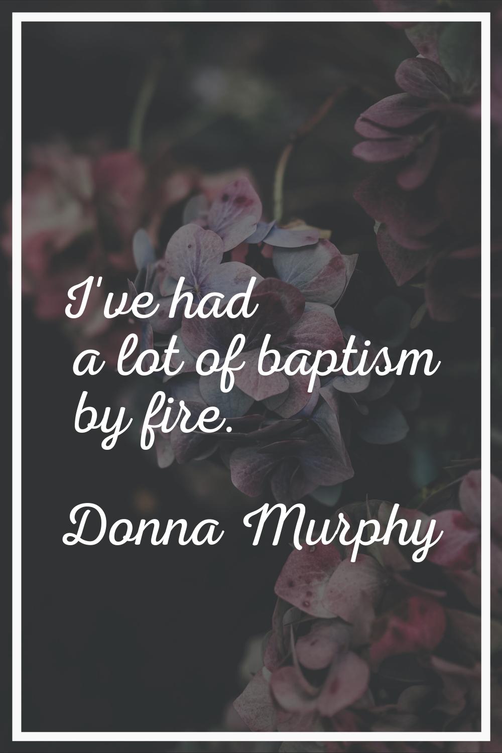 I've had a lot of baptism by fire.