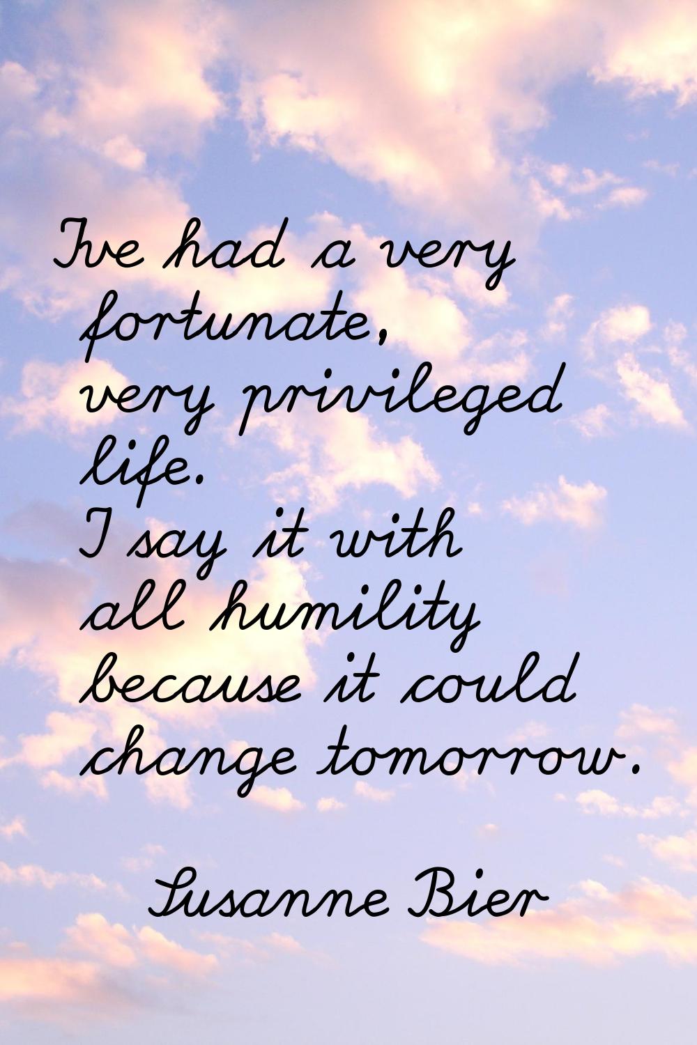 I've had a very fortunate, very privileged life. I say it with all humility because it could change