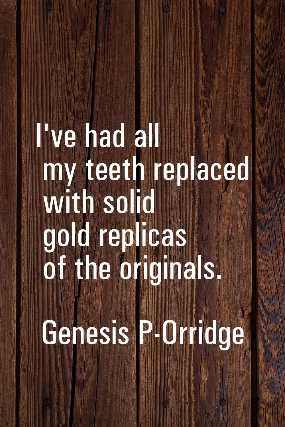 I've had all my teeth replaced with solid gold replicas of the originals.