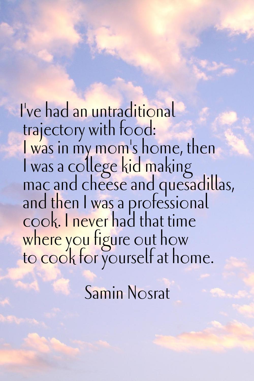 I've had an untraditional trajectory with food: I was in my mom's home, then I was a college kid ma