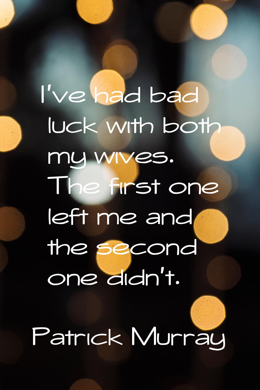 I've had bad luck with both my wives. The first one left me and the second one didn't.