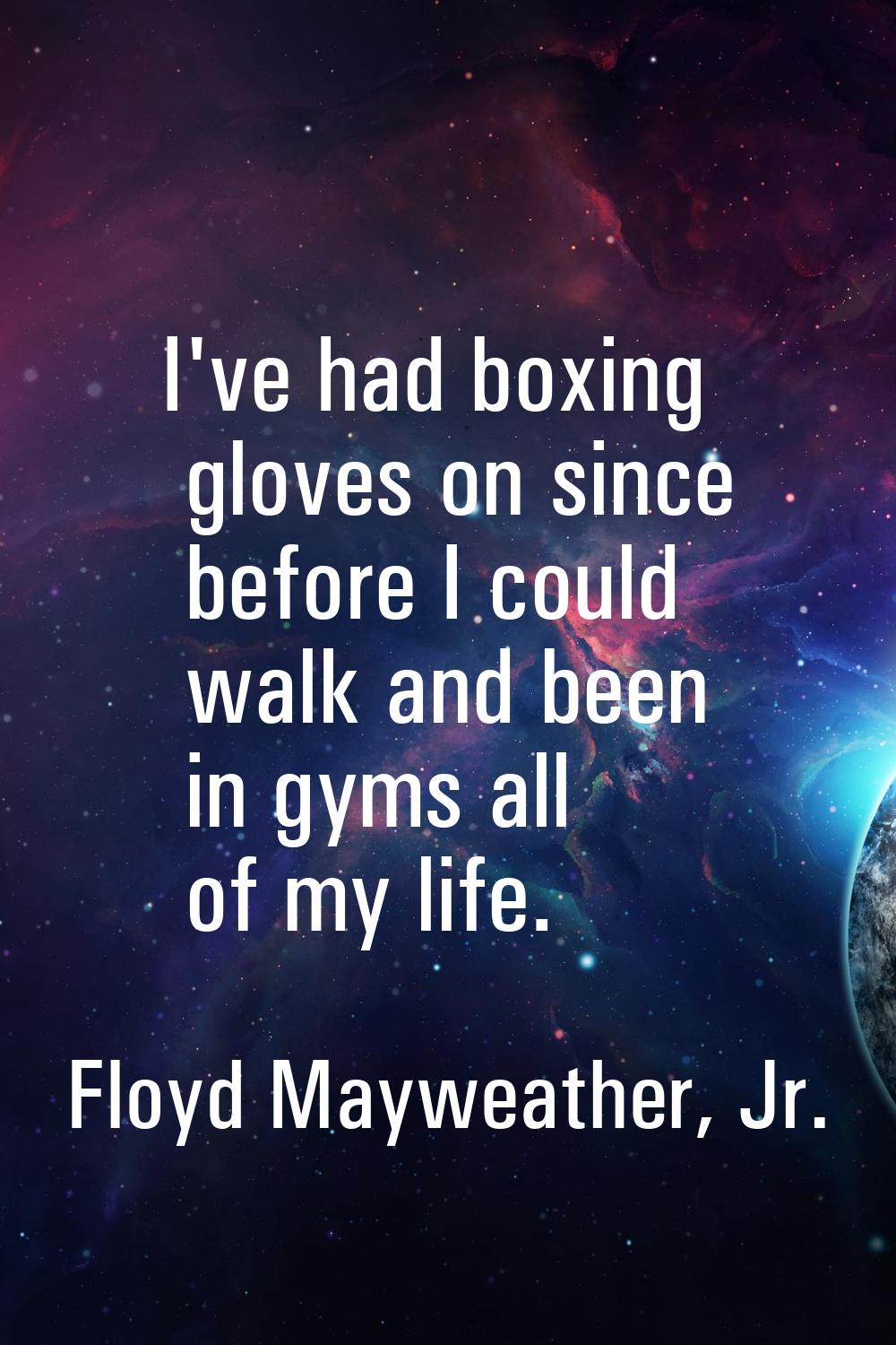 I've had boxing gloves on since before I could walk and been in gyms all of my life.