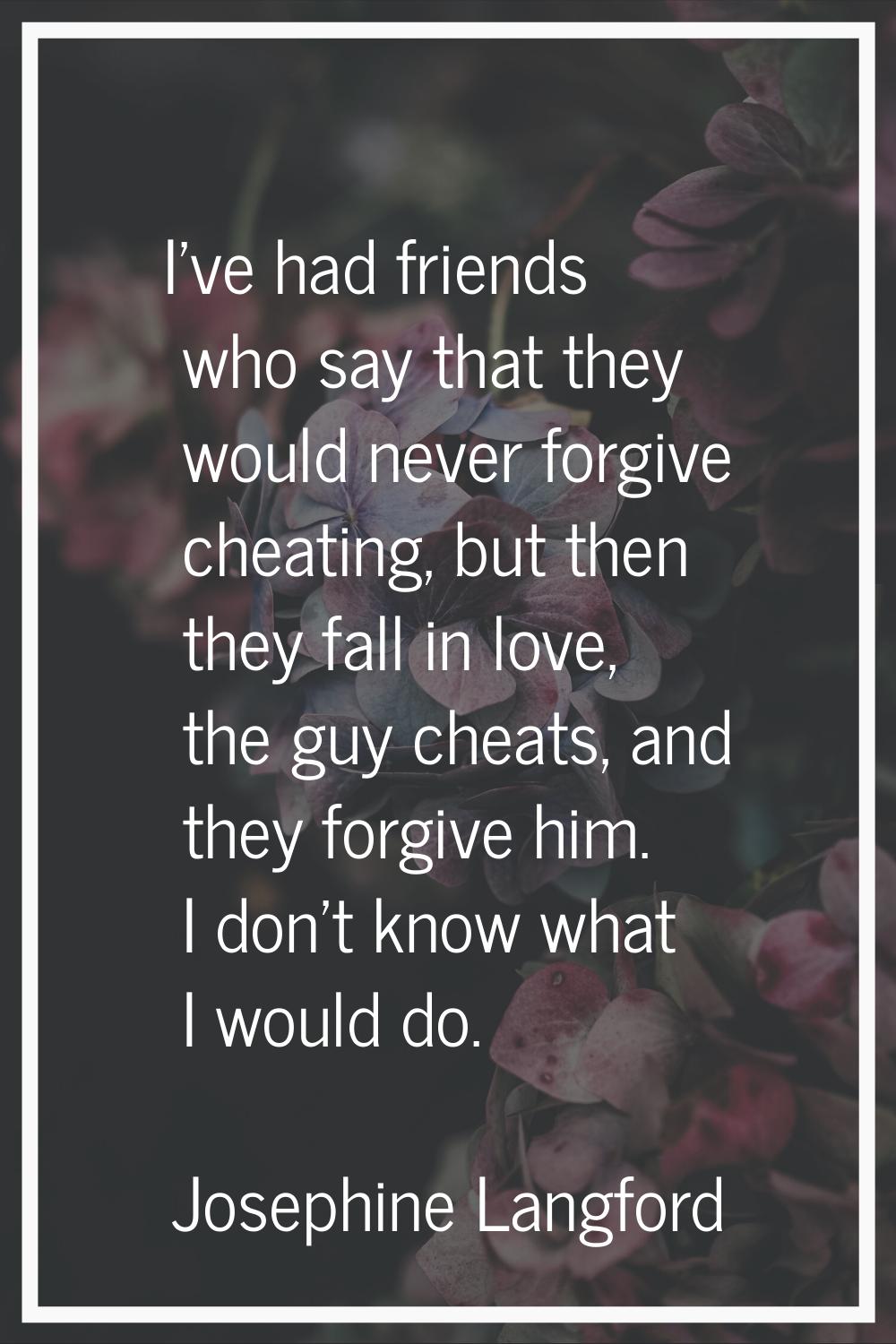 I've had friends who say that they would never forgive cheating, but then they fall in love, the gu
