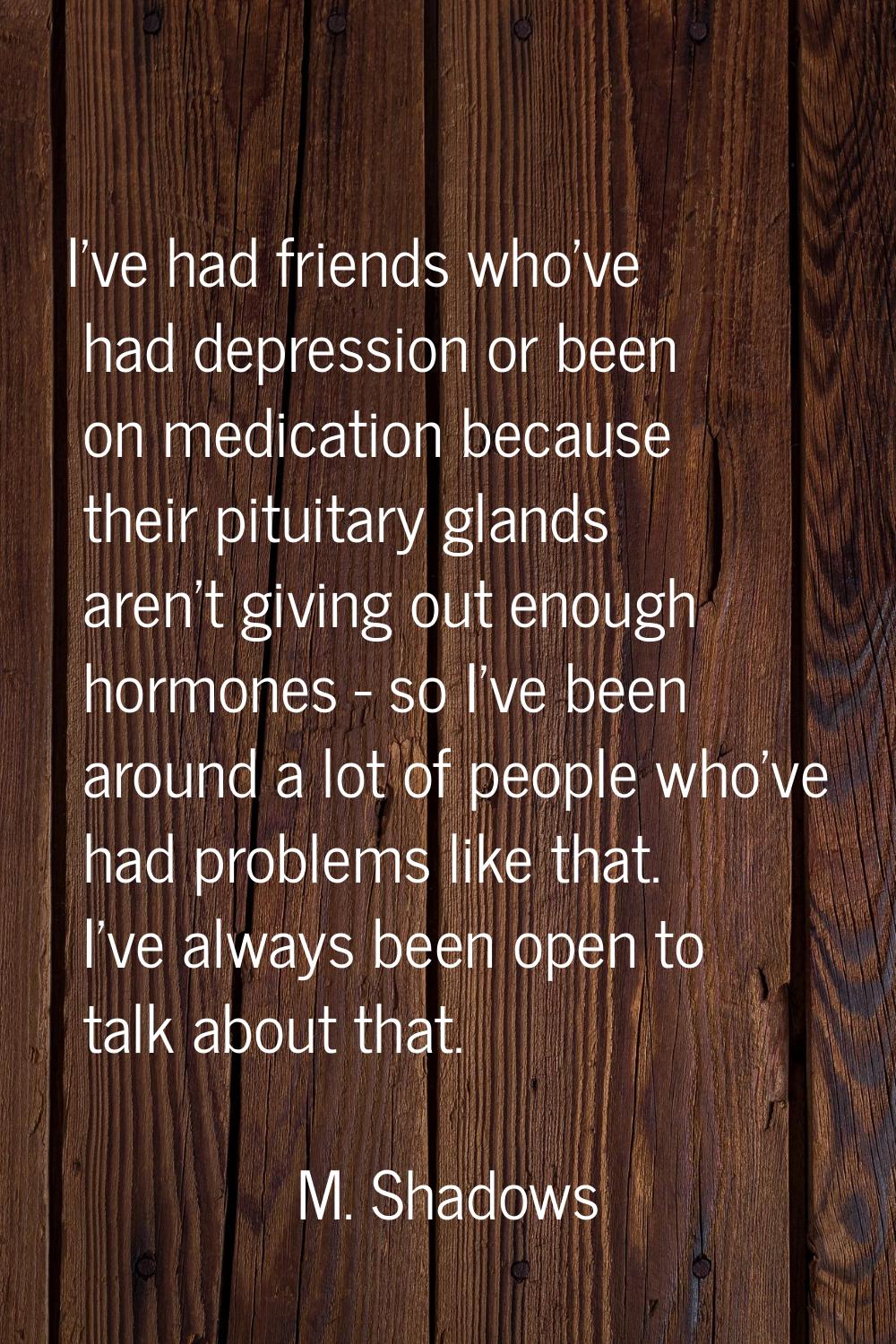 I've had friends who've had depression or been on medication because their pituitary glands aren't 
