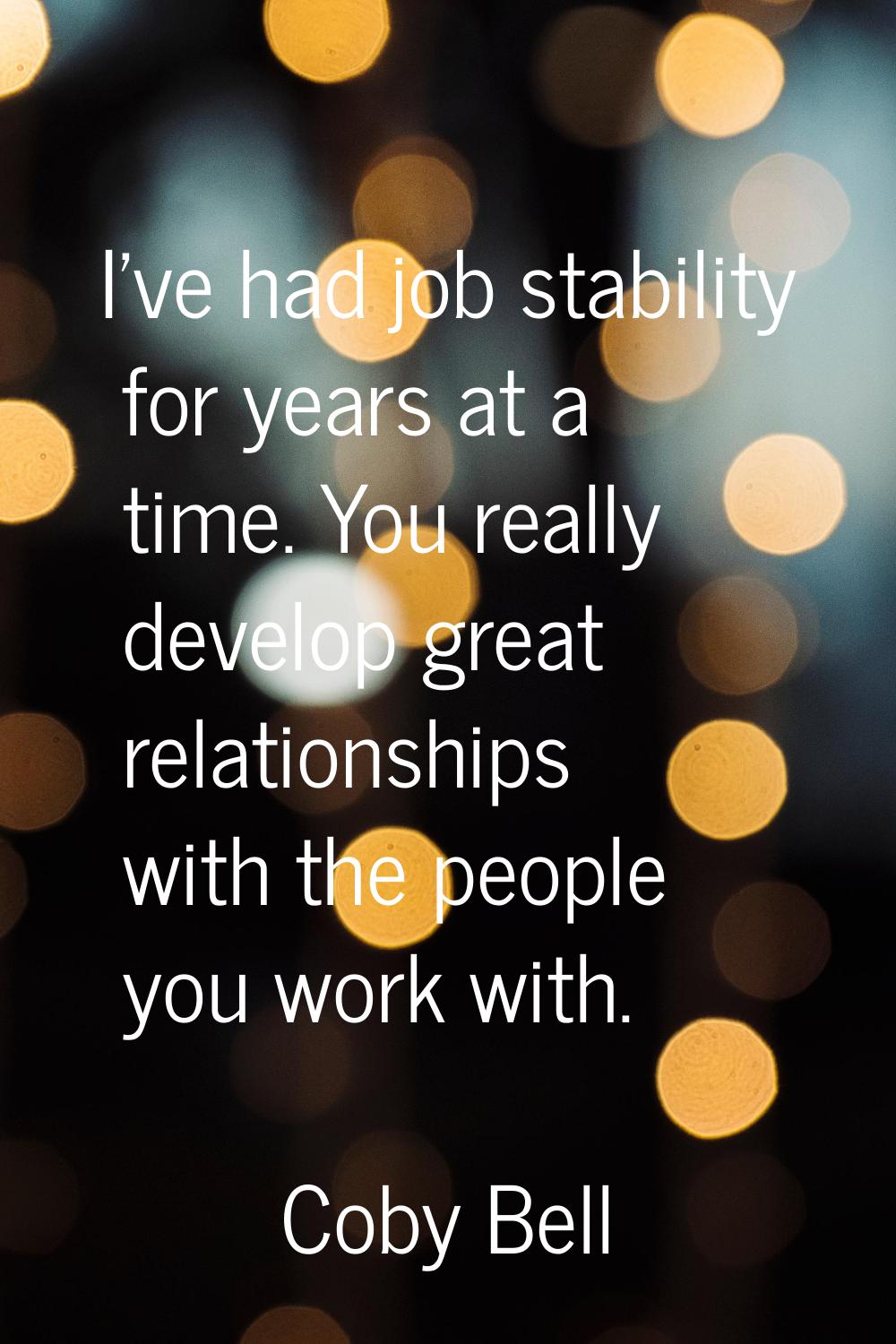 I've had job stability for years at a time. You really develop great relationships with the people 