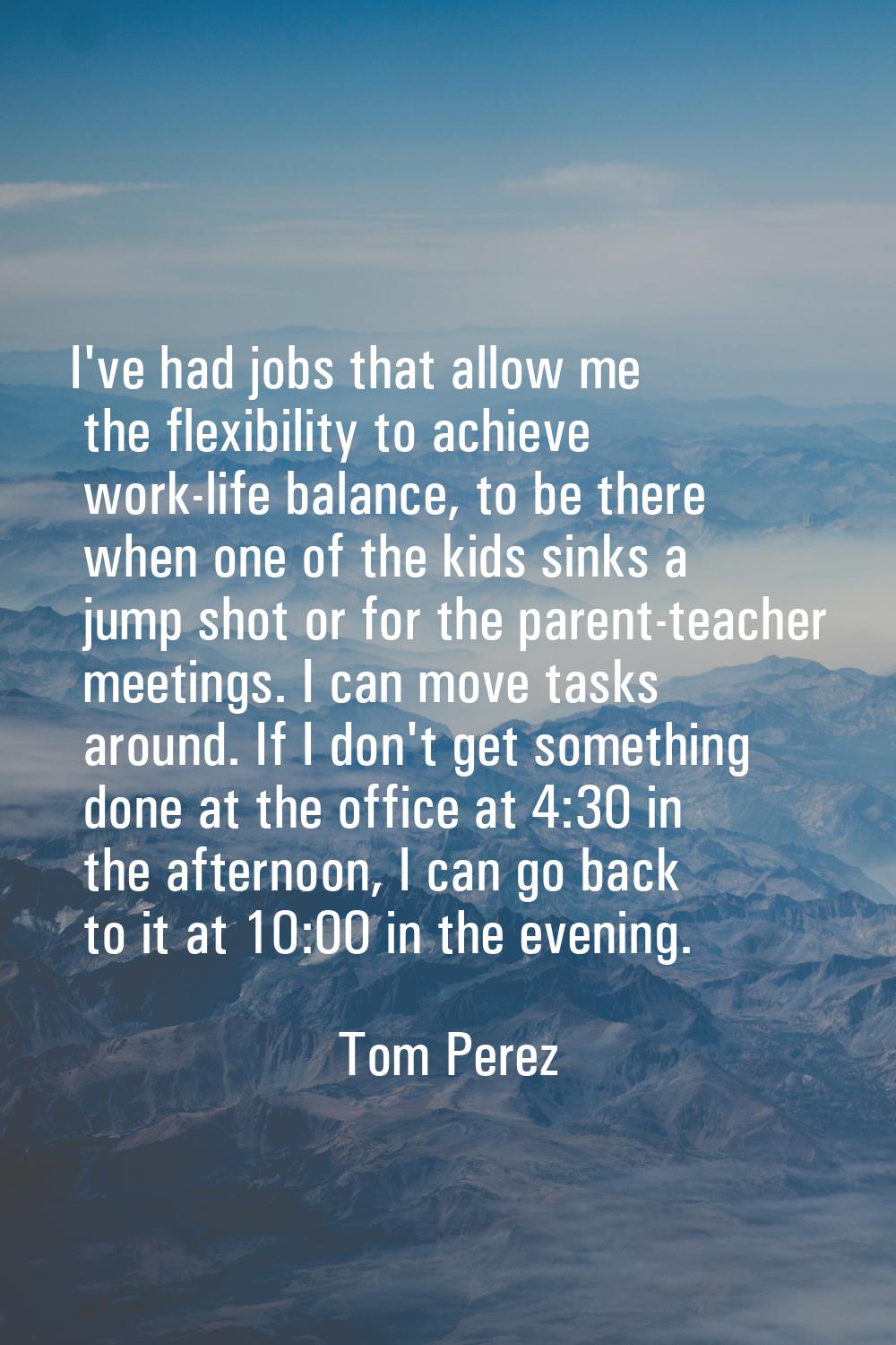 I've had jobs that allow me the flexibility to achieve work-life balance, to be there when one of t