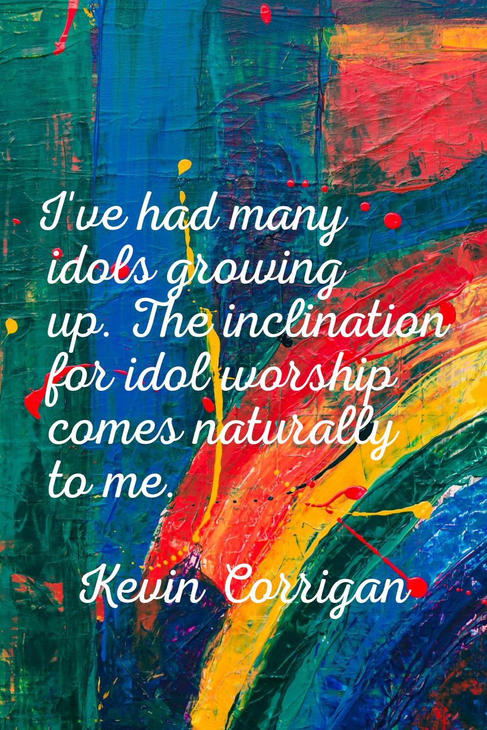 I've had many idols growing up. The inclination for idol worship comes naturally to me.