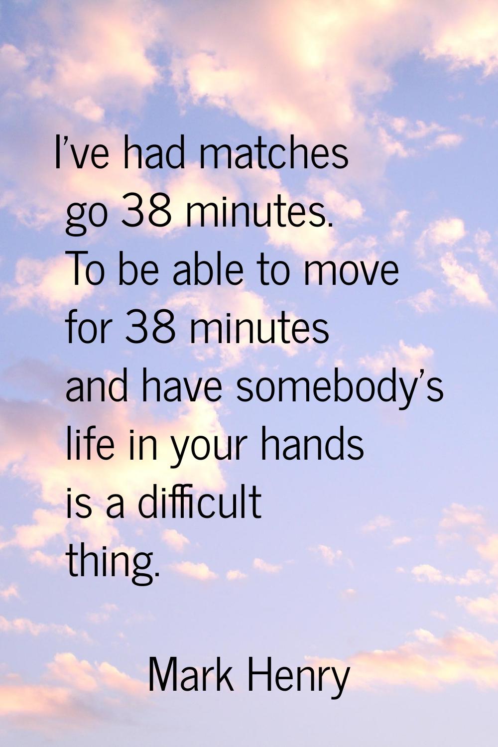 I've had matches go 38 minutes. To be able to move for 38 minutes and have somebody's life in your 