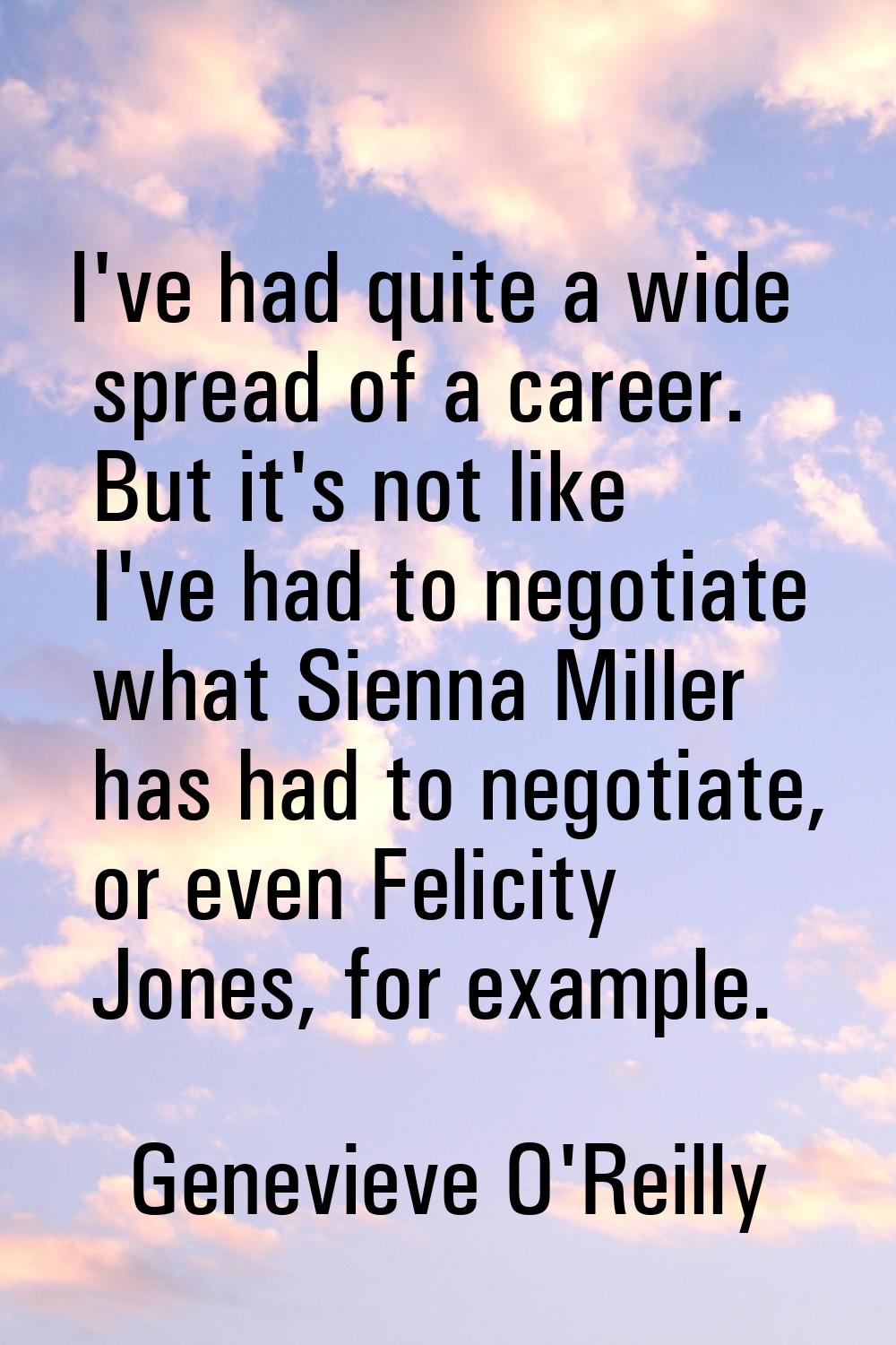 I've had quite a wide spread of a career. But it's not like I've had to negotiate what Sienna Mille