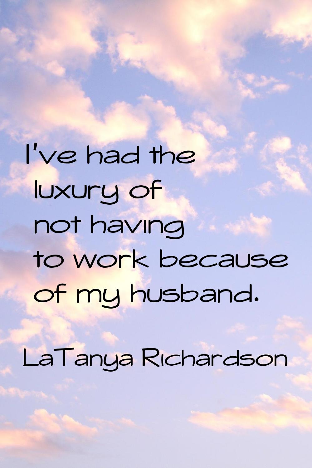 I've had the luxury of not having to work because of my husband.