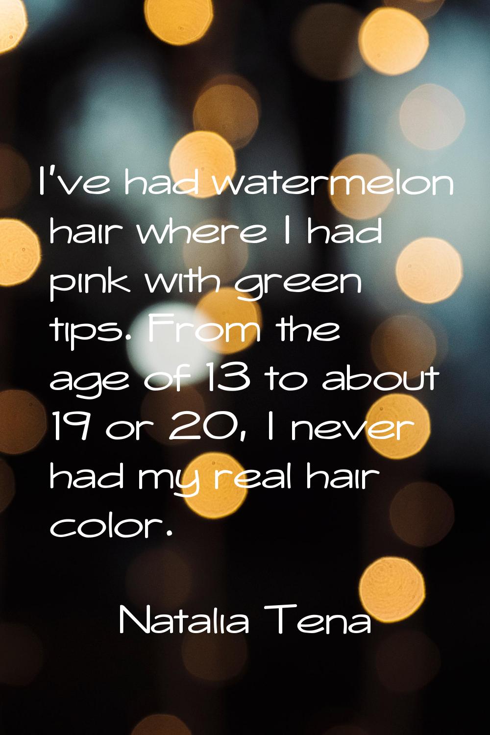 I've had watermelon hair where I had pink with green tips. From the age of 13 to about 19 or 20, I 