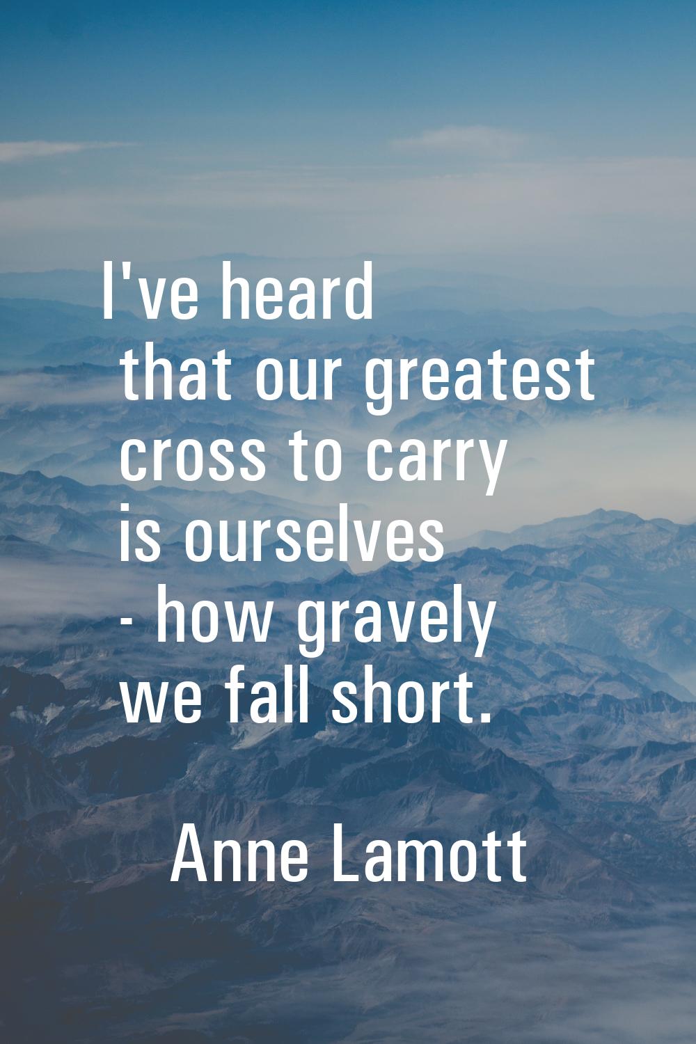 I've heard that our greatest cross to carry is ourselves - how gravely we fall short.