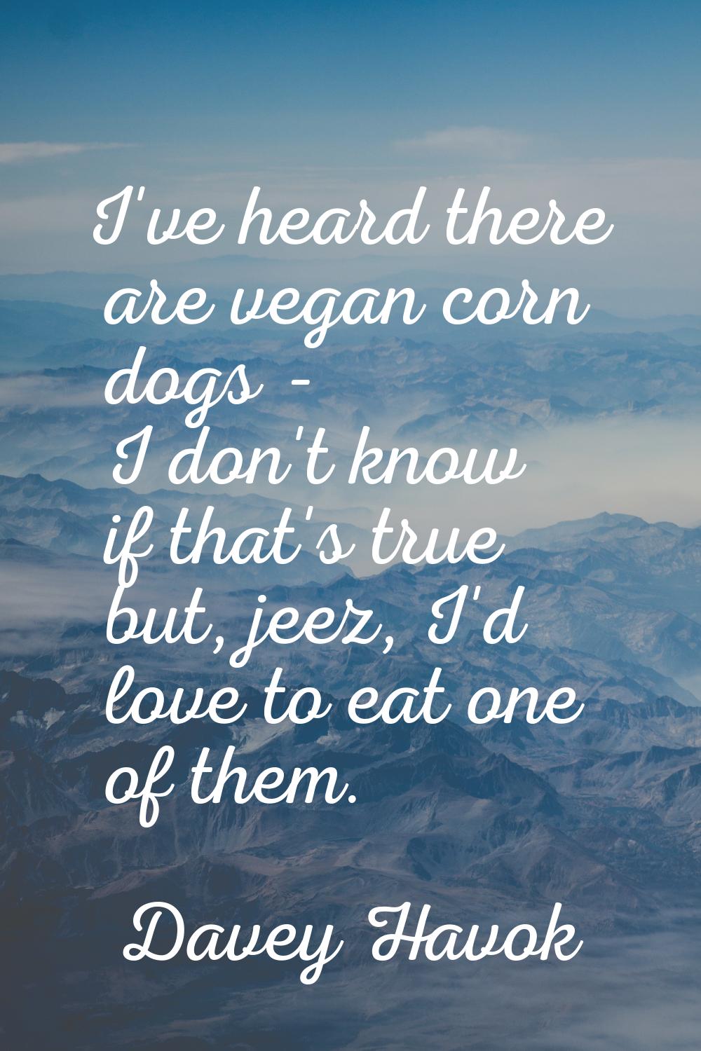 I've heard there are vegan corn dogs - I don't know if that's true but, jeez, I'd love to eat one o