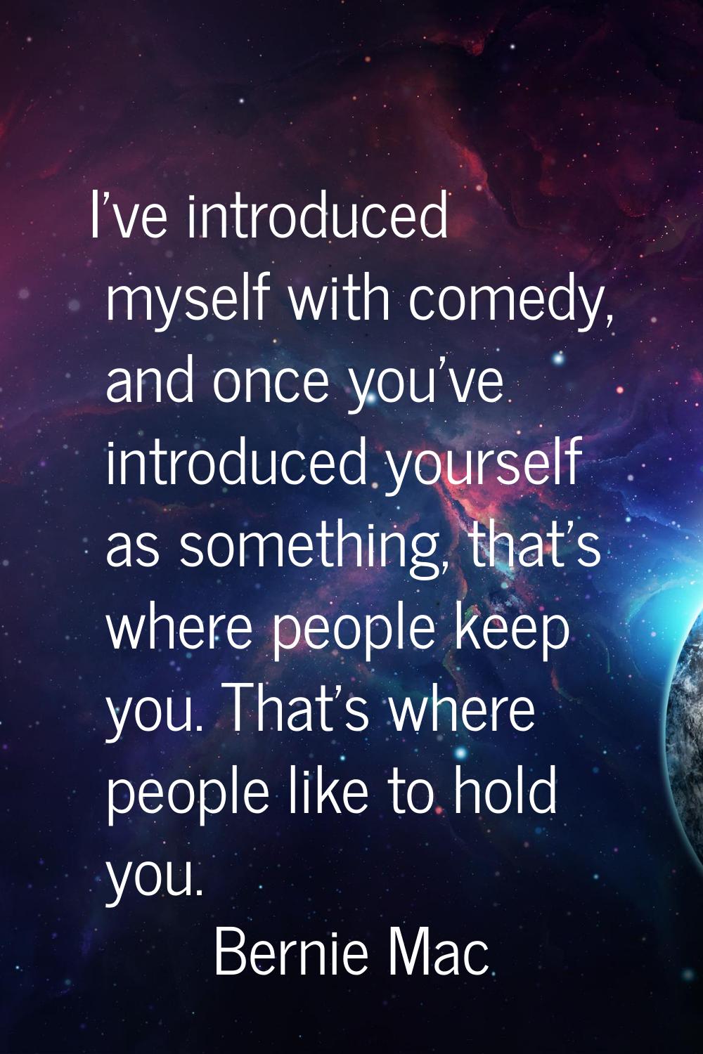 I've introduced myself with comedy, and once you've introduced yourself as something, that's where 
