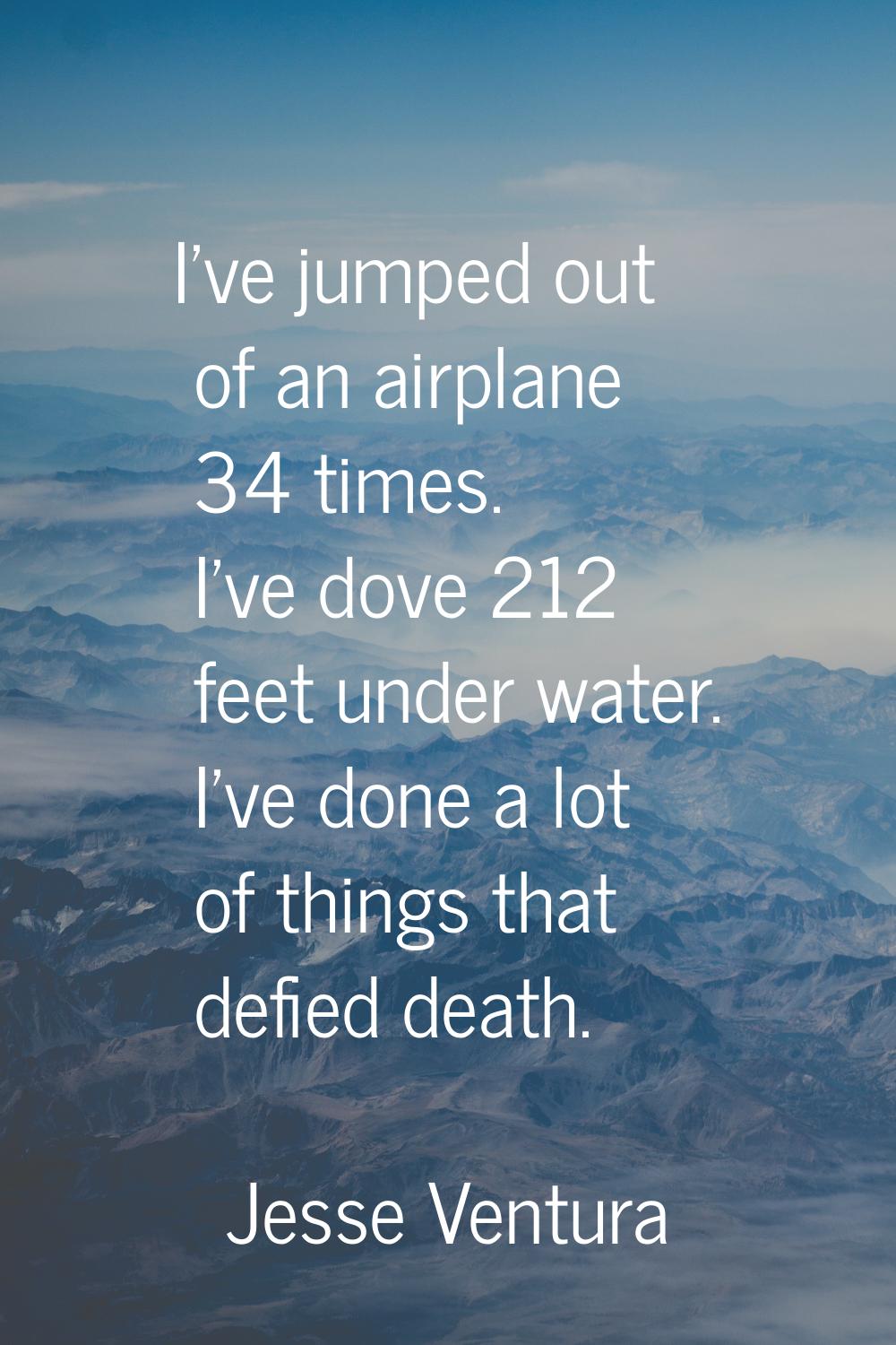 I've jumped out of an airplane 34 times. I've dove 212 feet under water. I've done a lot of things 
