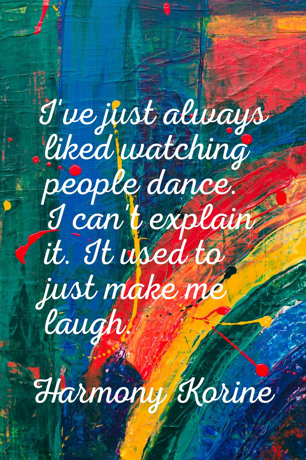 I've just always liked watching people dance. I can't explain it. It used to just make me laugh.