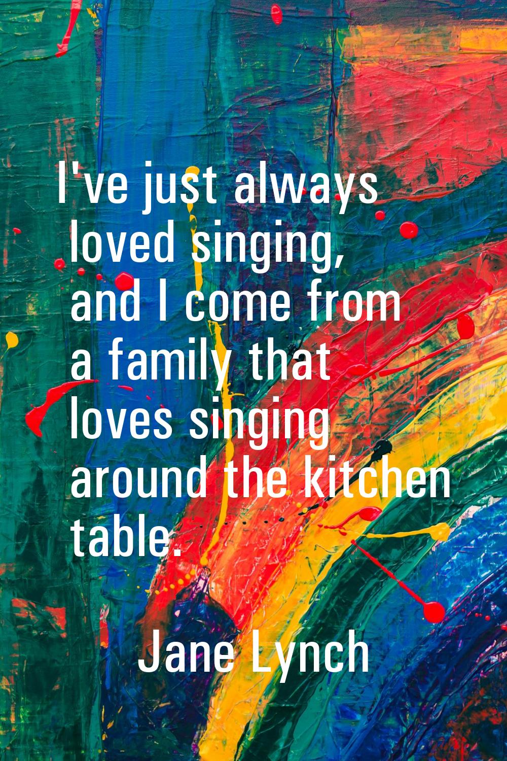 I've just always loved singing, and I come from a family that loves singing around the kitchen tabl