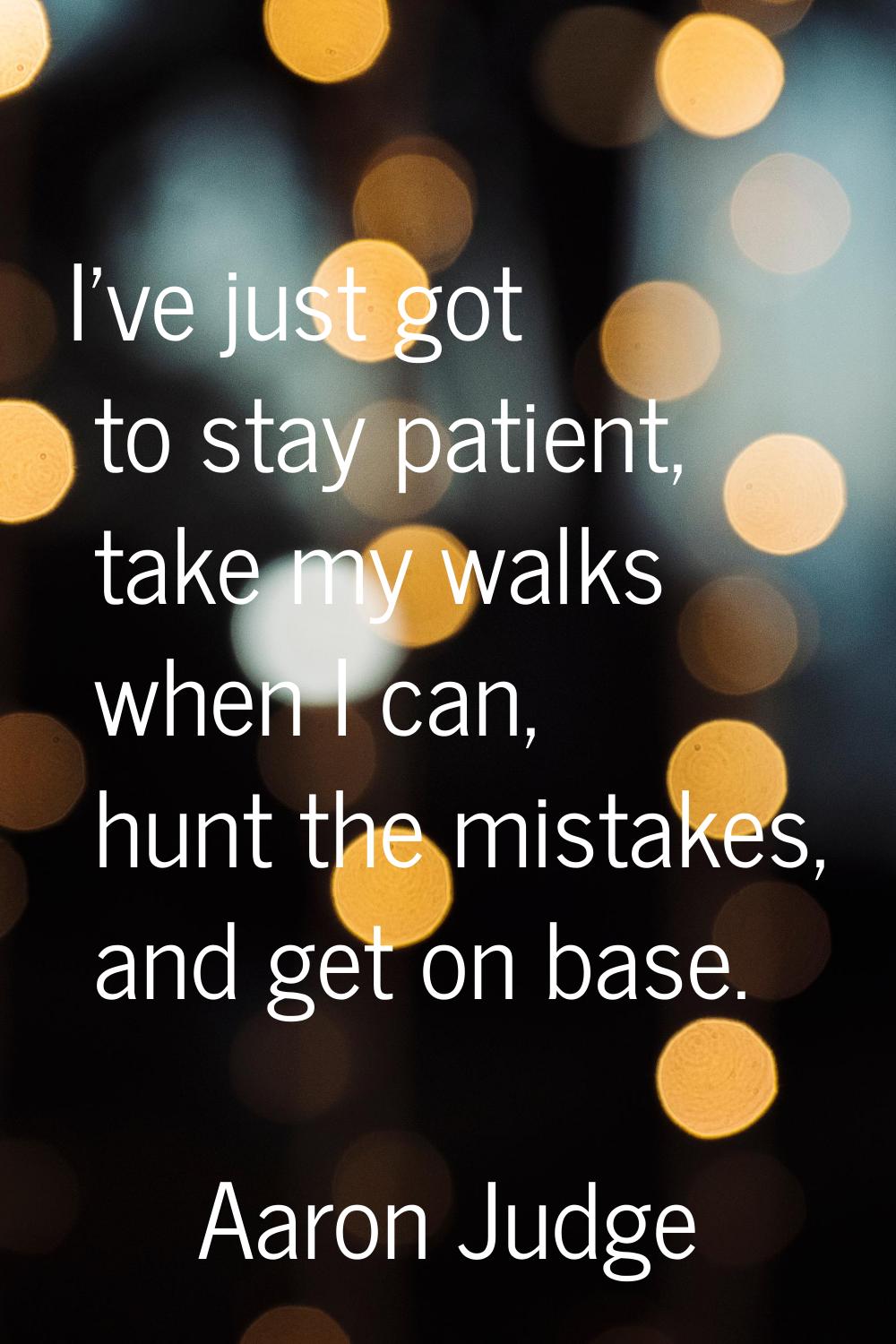 I've just got to stay patient, take my walks when I can, hunt the mistakes, and get on base.