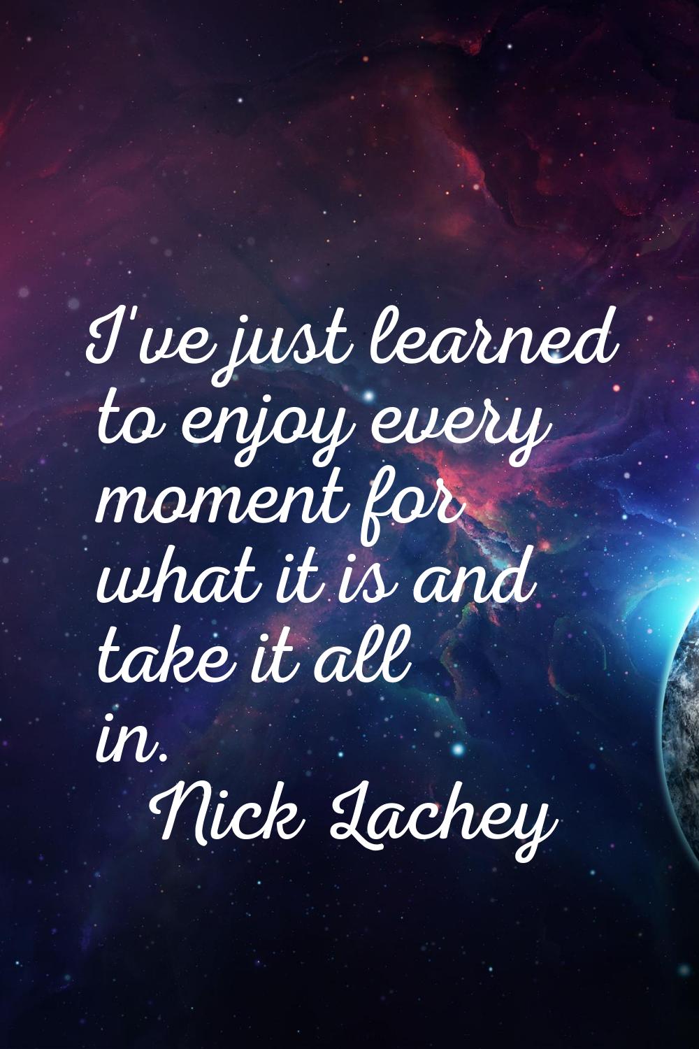 I've just learned to enjoy every moment for what it is and take it all in.