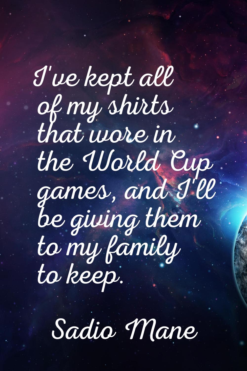 I've kept all of my shirts that wore in the World Cup games, and I'll be giving them to my family t