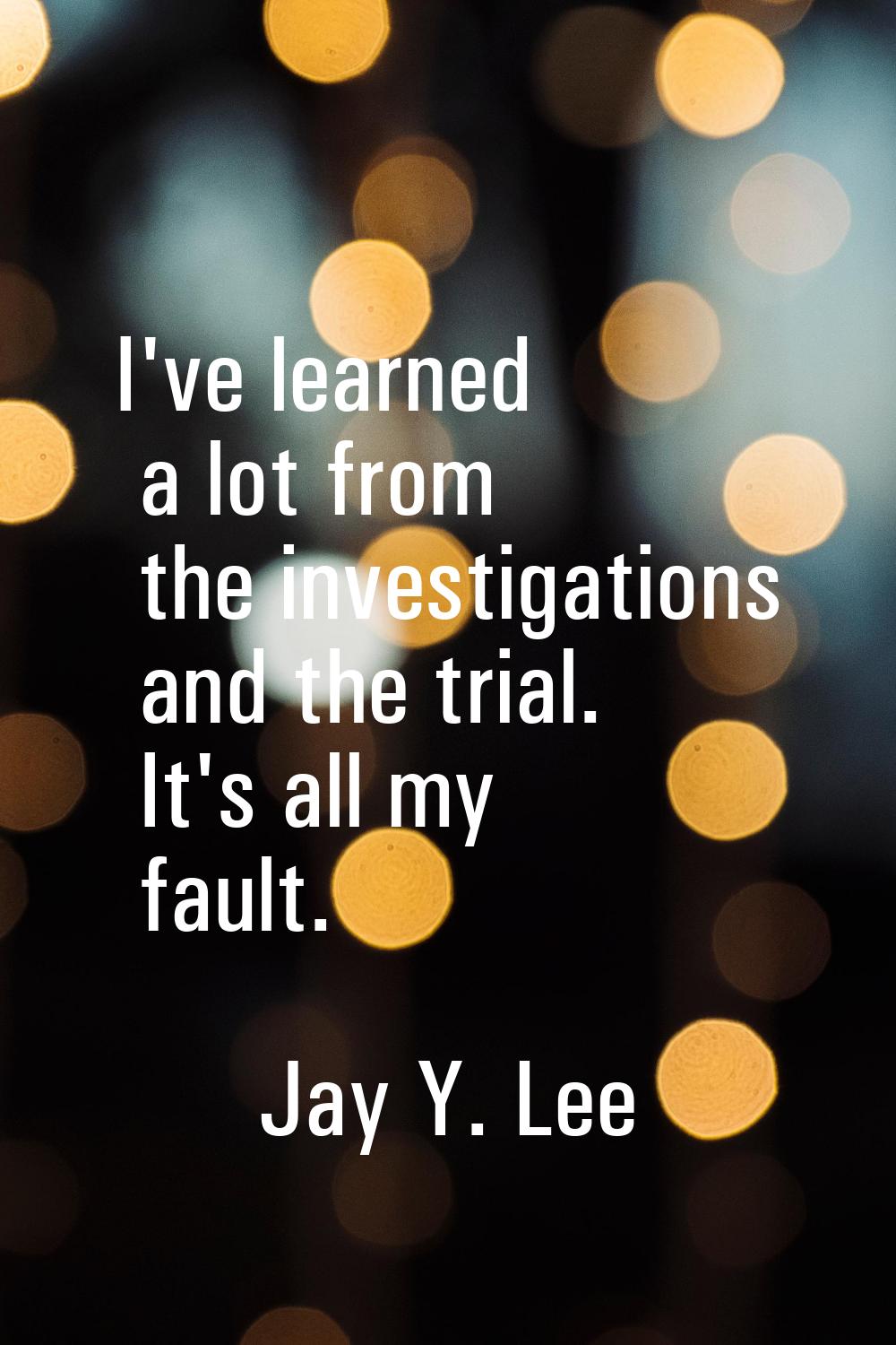 I've learned a lot from the investigations and the trial. It's all my fault.