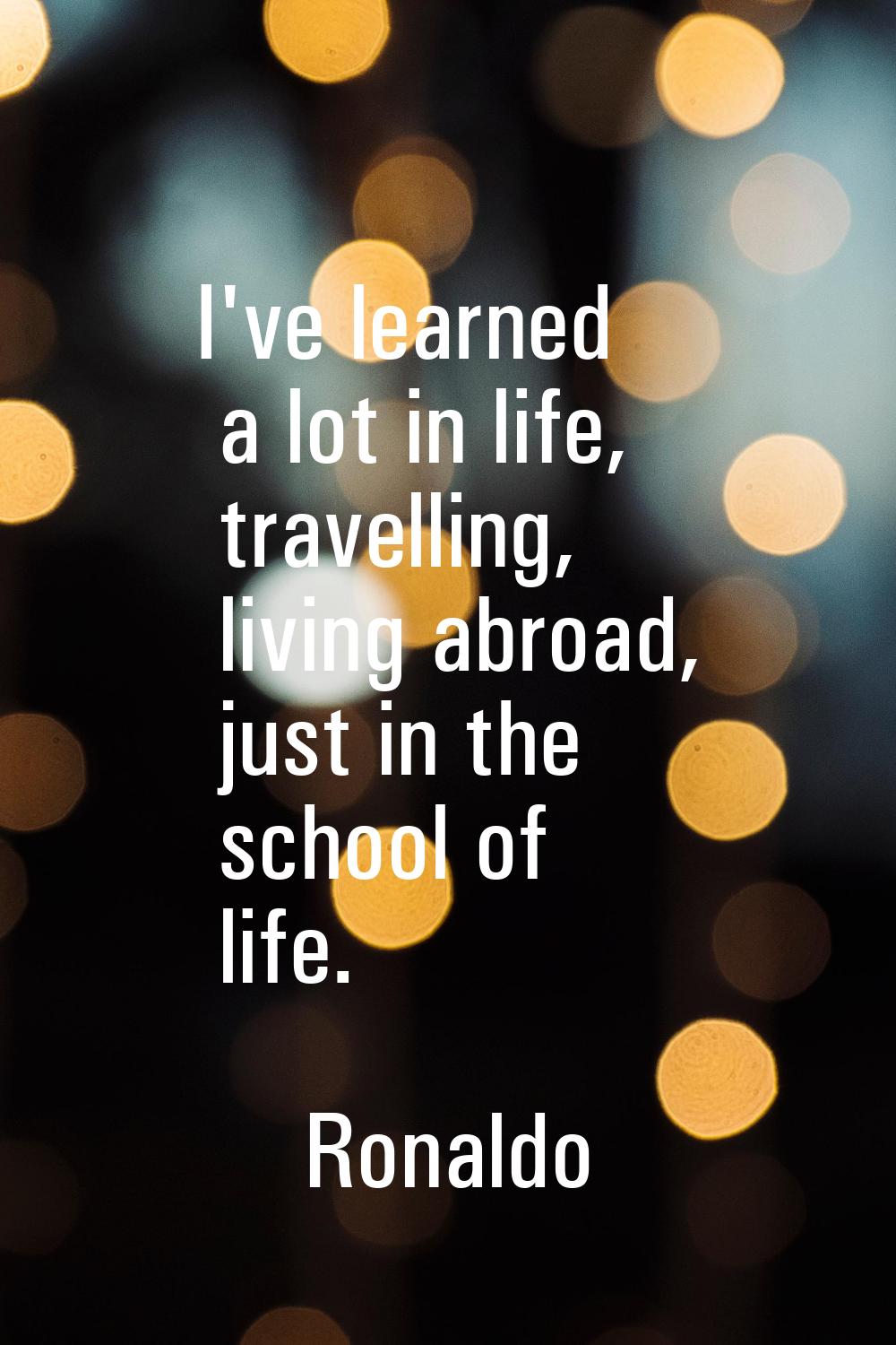 I've learned a lot in life, travelling, living abroad, just in the school of life.