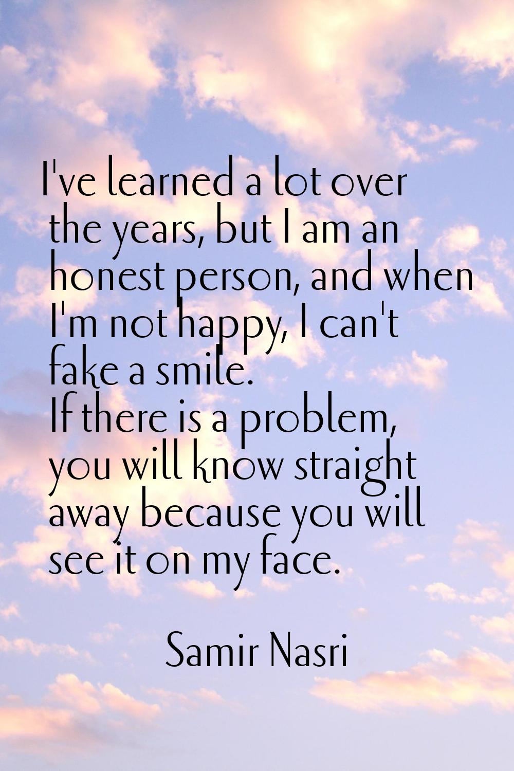 I've learned a lot over the years, but I am an honest person, and when I'm not happy, I can't fake 