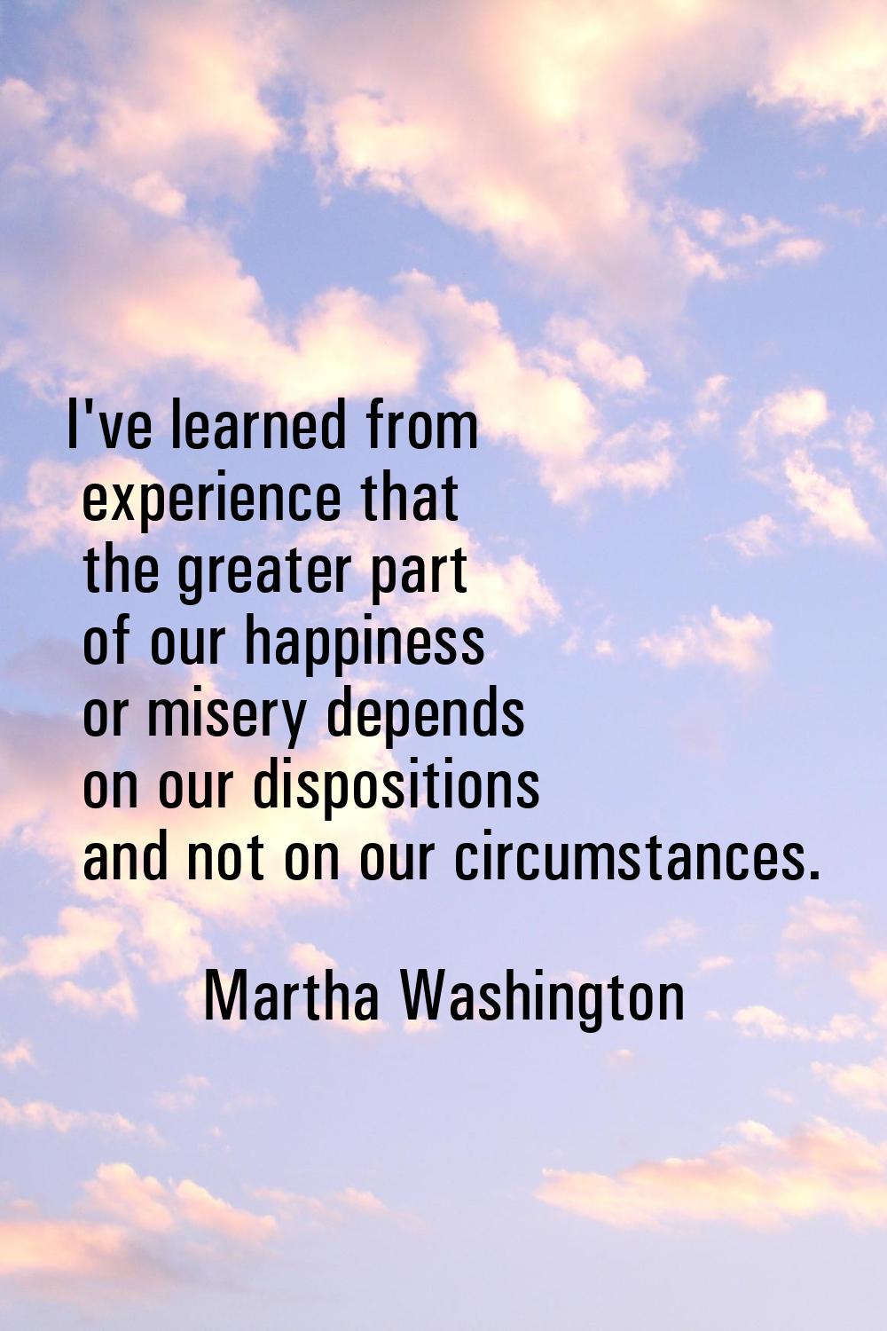 I've learned from experience that the greater part of our happiness or misery depends on our dispos