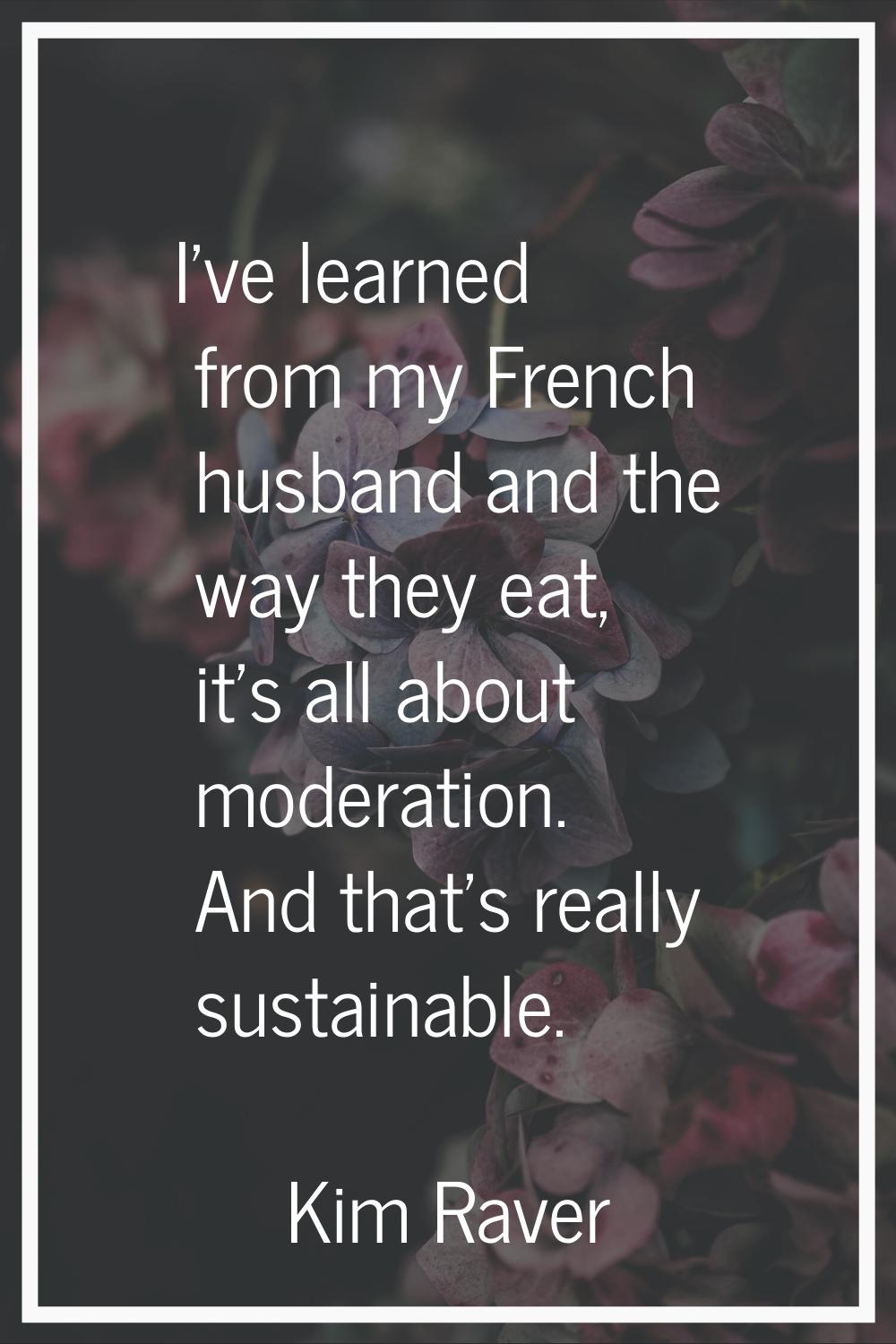 I've learned from my French husband and the way they eat, it's all about moderation. And that's rea