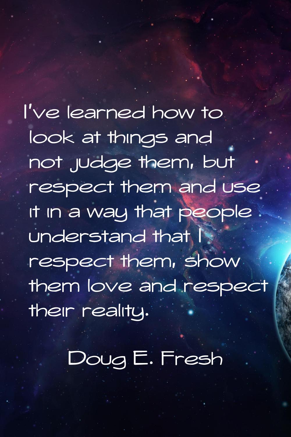 I've learned how to look at things and not judge them, but respect them and use it in a way that pe