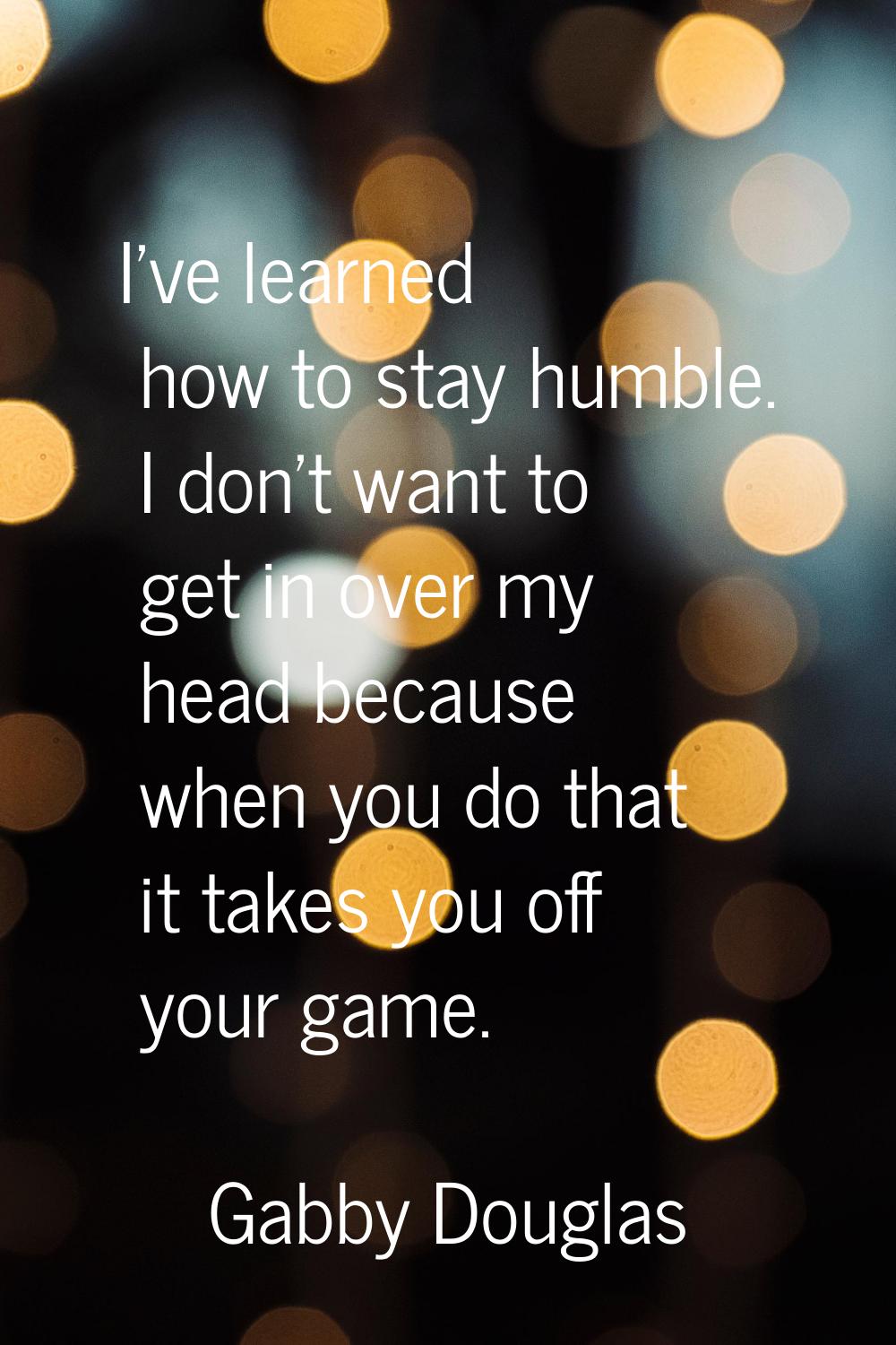 I've learned how to stay humble. I don't want to get in over my head because when you do that it ta