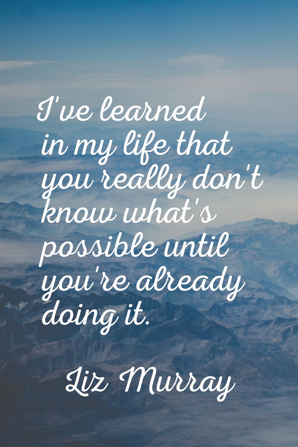 I've learned in my life that you really don't know what's possible until you're already doing it.