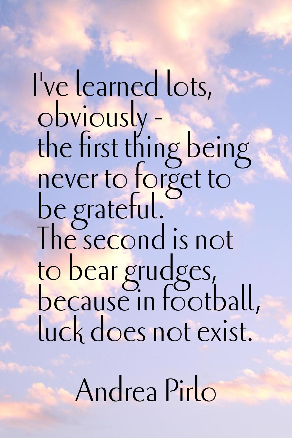 I've learned lots, obviously - the first thing being never to forget to be grateful. The second is 