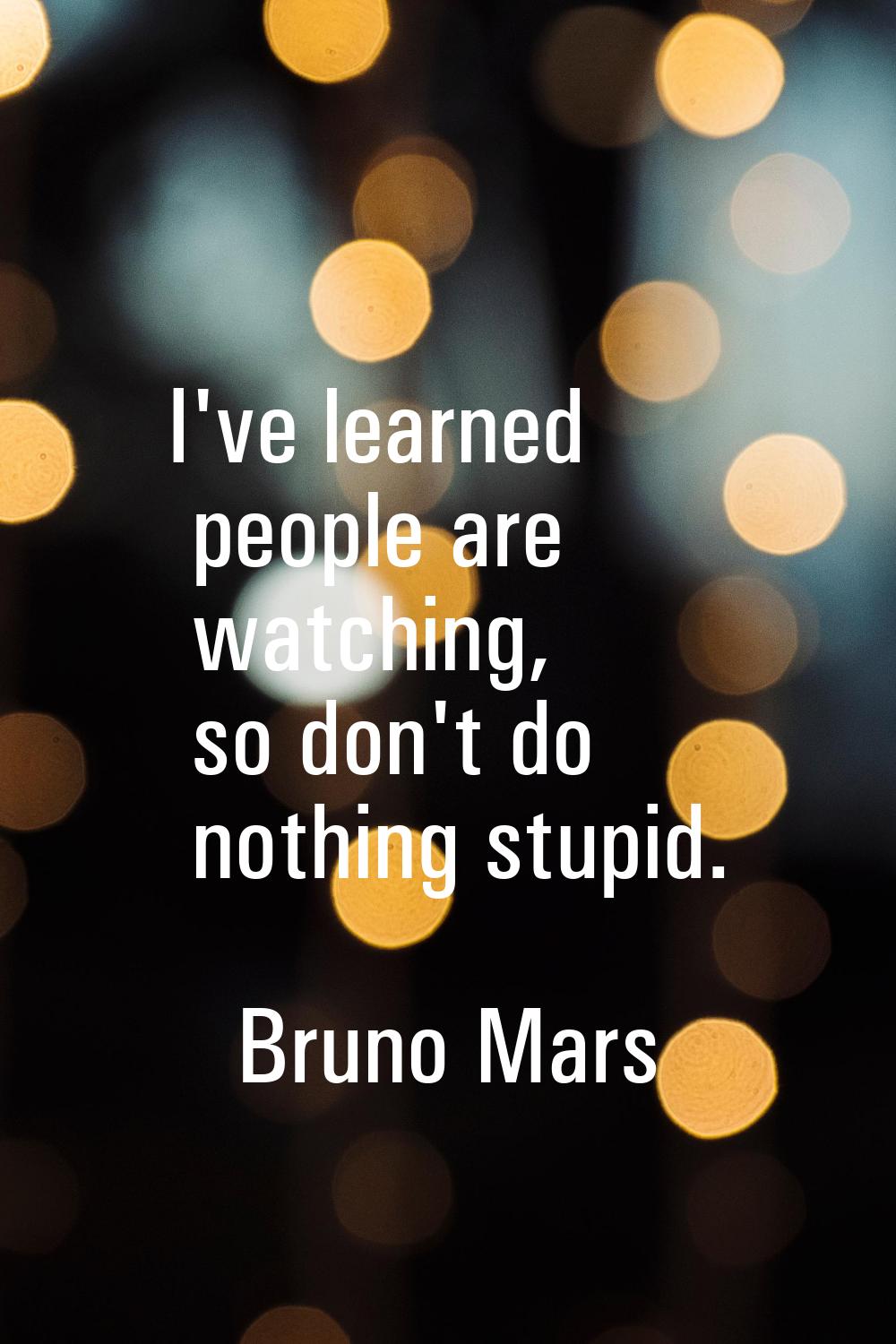 I've learned people are watching, so don't do nothing stupid.