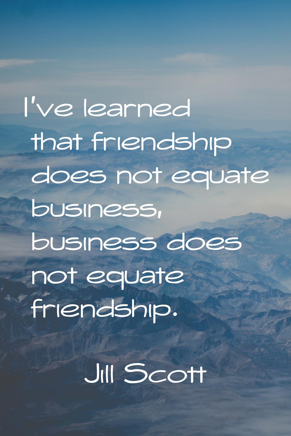 I've learned that friendship does not equate business, business does not equate friendship.