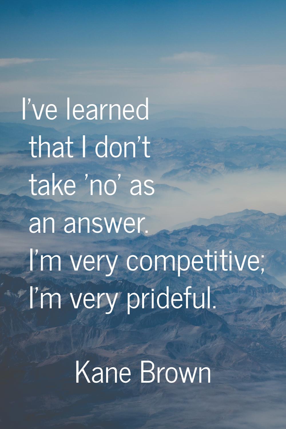 I've learned that I don't take 'no' as an answer. I'm very competitive; I'm very prideful.