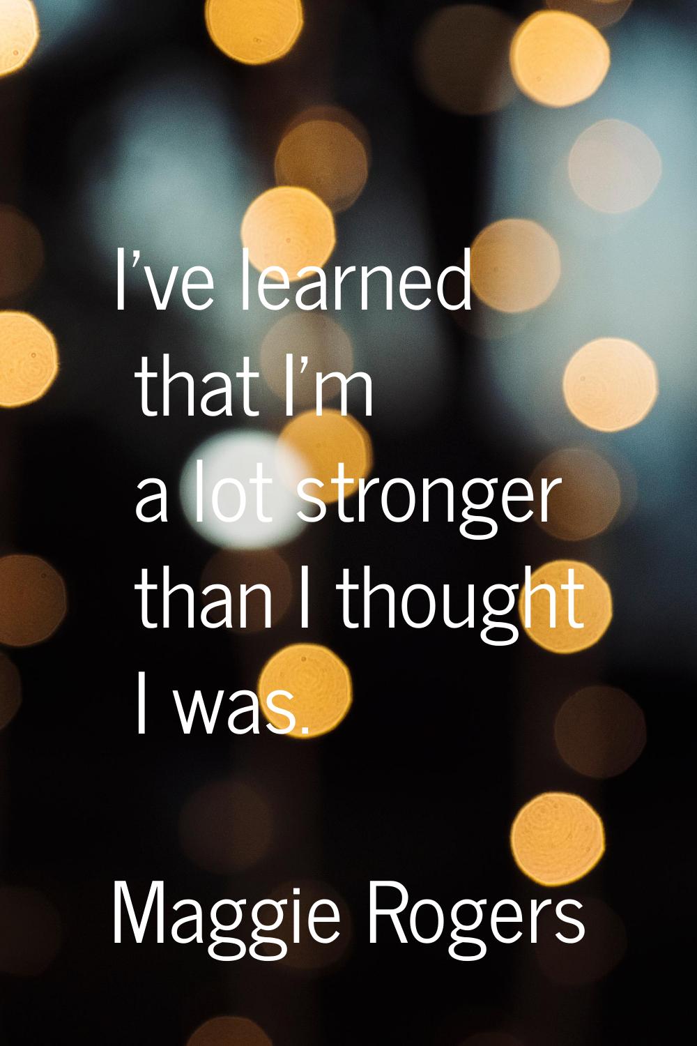I've learned that I'm a lot stronger than I thought I was.