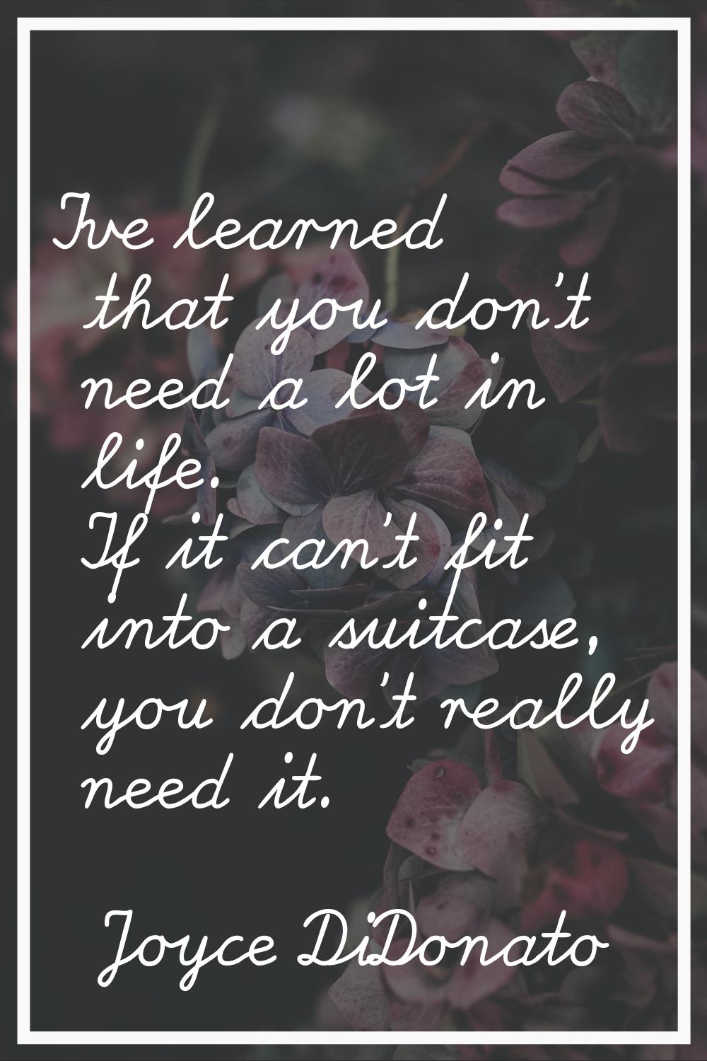 I've learned that you don't need a lot in life. If it can't fit into a suitcase, you don't really n