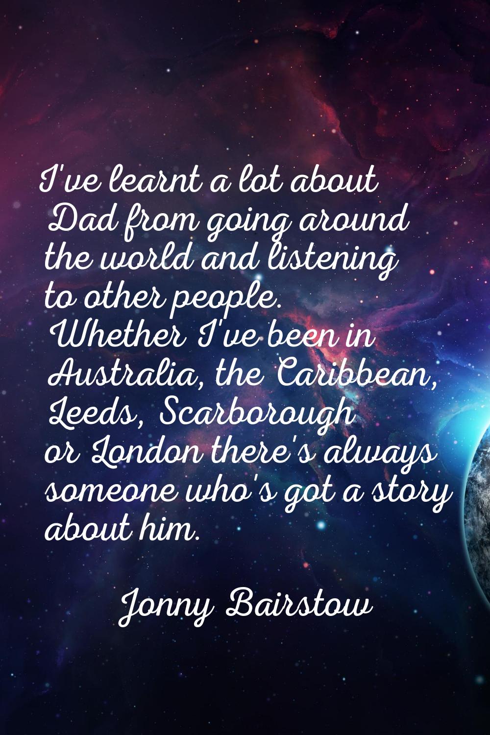I've learnt a lot about Dad from going around the world and listening to other people. Whether I've