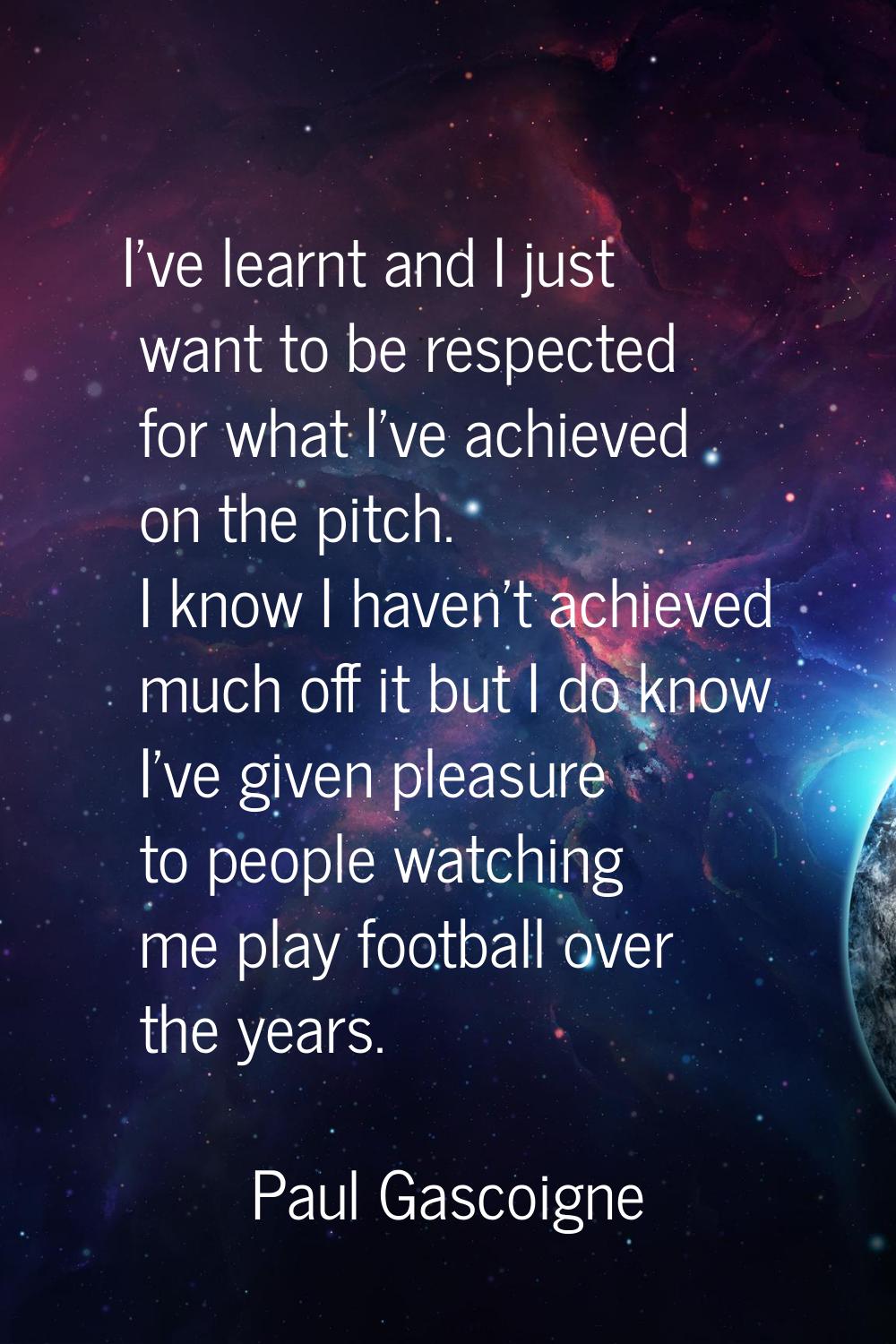I've learnt and I just want to be respected for what I've achieved on the pitch. I know I haven't a