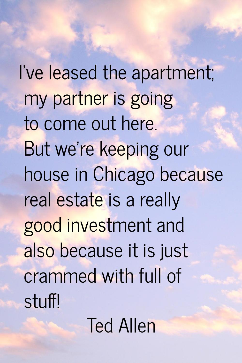 I've leased the apartment; my partner is going to come out here. But we're keeping our house in Chi