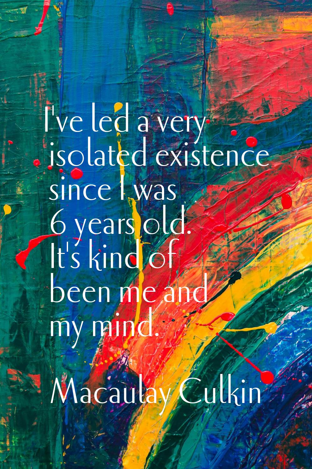 I've led a very isolated existence since I was 6 years old. It's kind of been me and my mind.