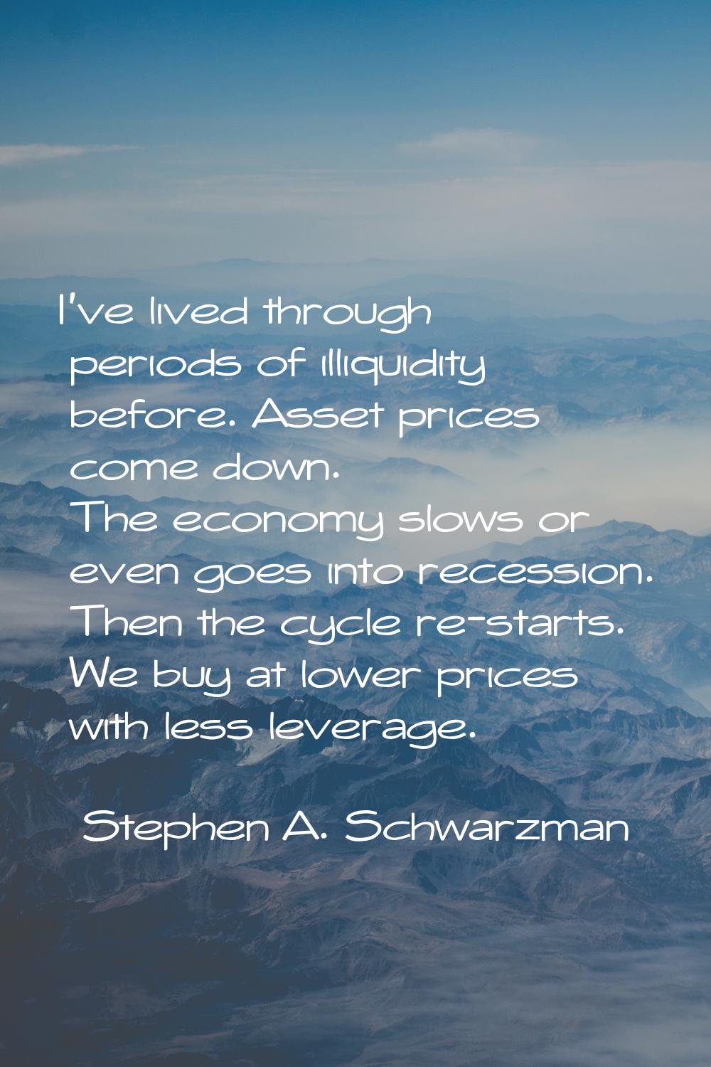 I've lived through periods of illiquidity before. Asset prices come down. The economy slows or even