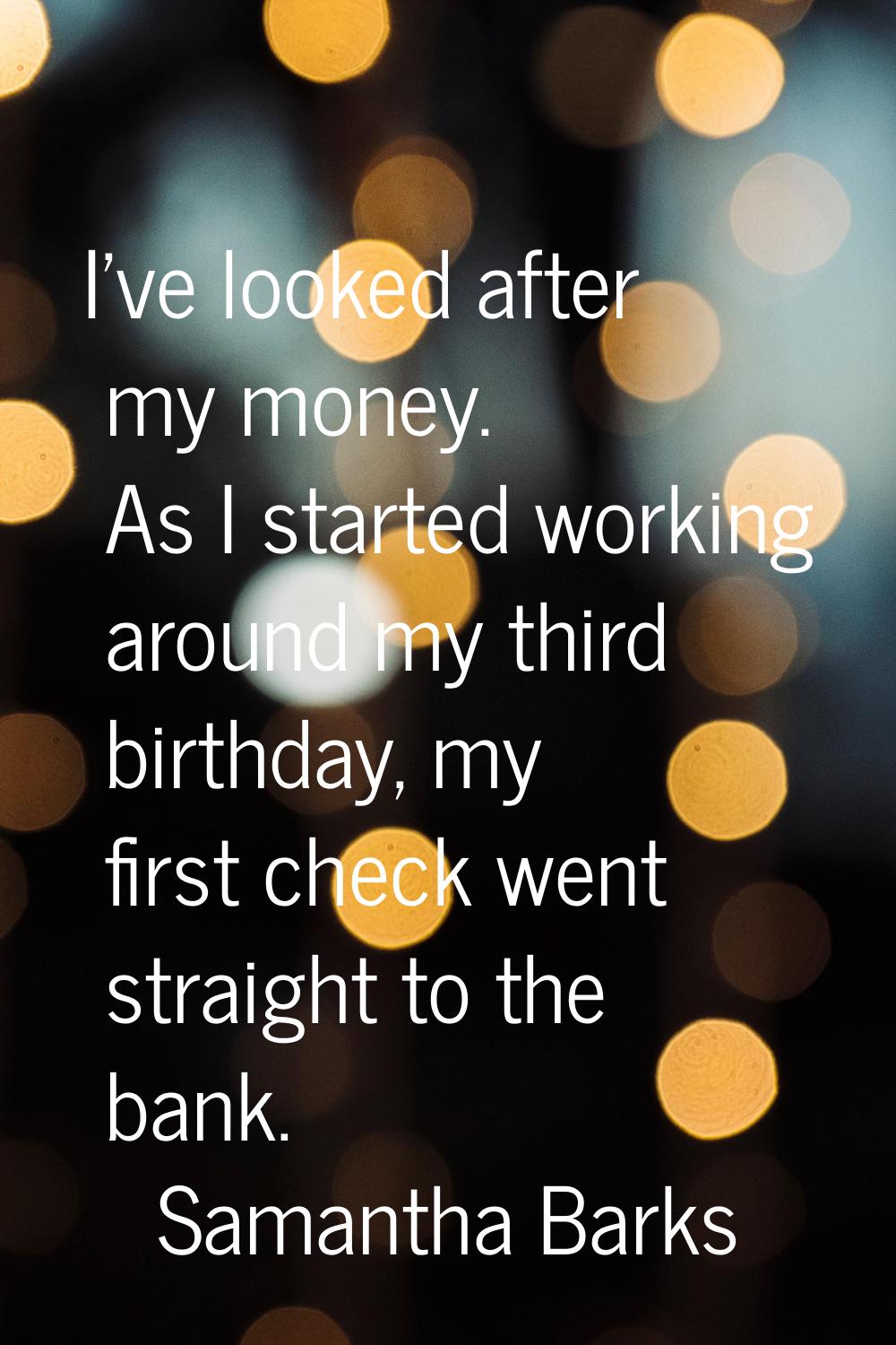 I've looked after my money. As I started working around my third birthday, my first check went stra