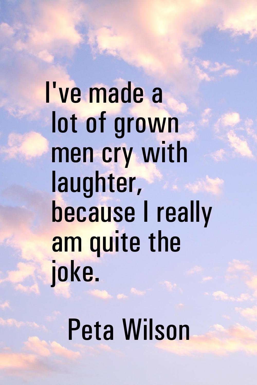I've made a lot of grown men cry with laughter, because I really am quite the joke.