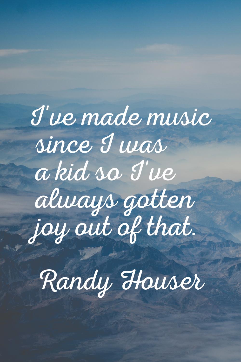 I've made music since I was a kid so I've always gotten joy out of that.