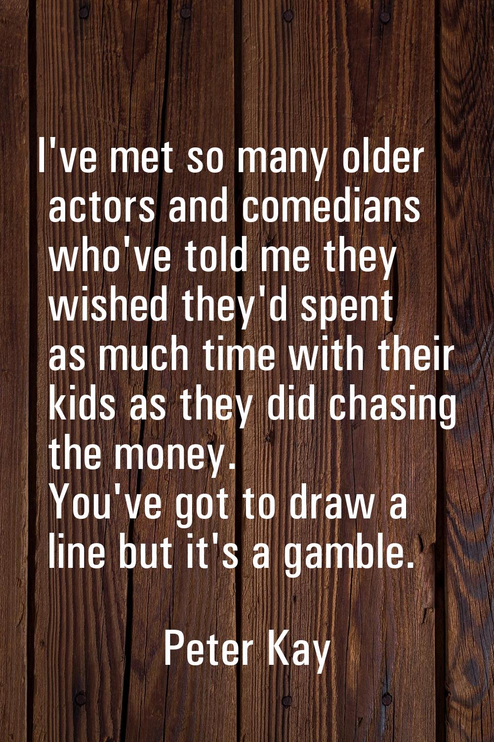 I've met so many older actors and comedians who've told me they wished they'd spent as much time wi