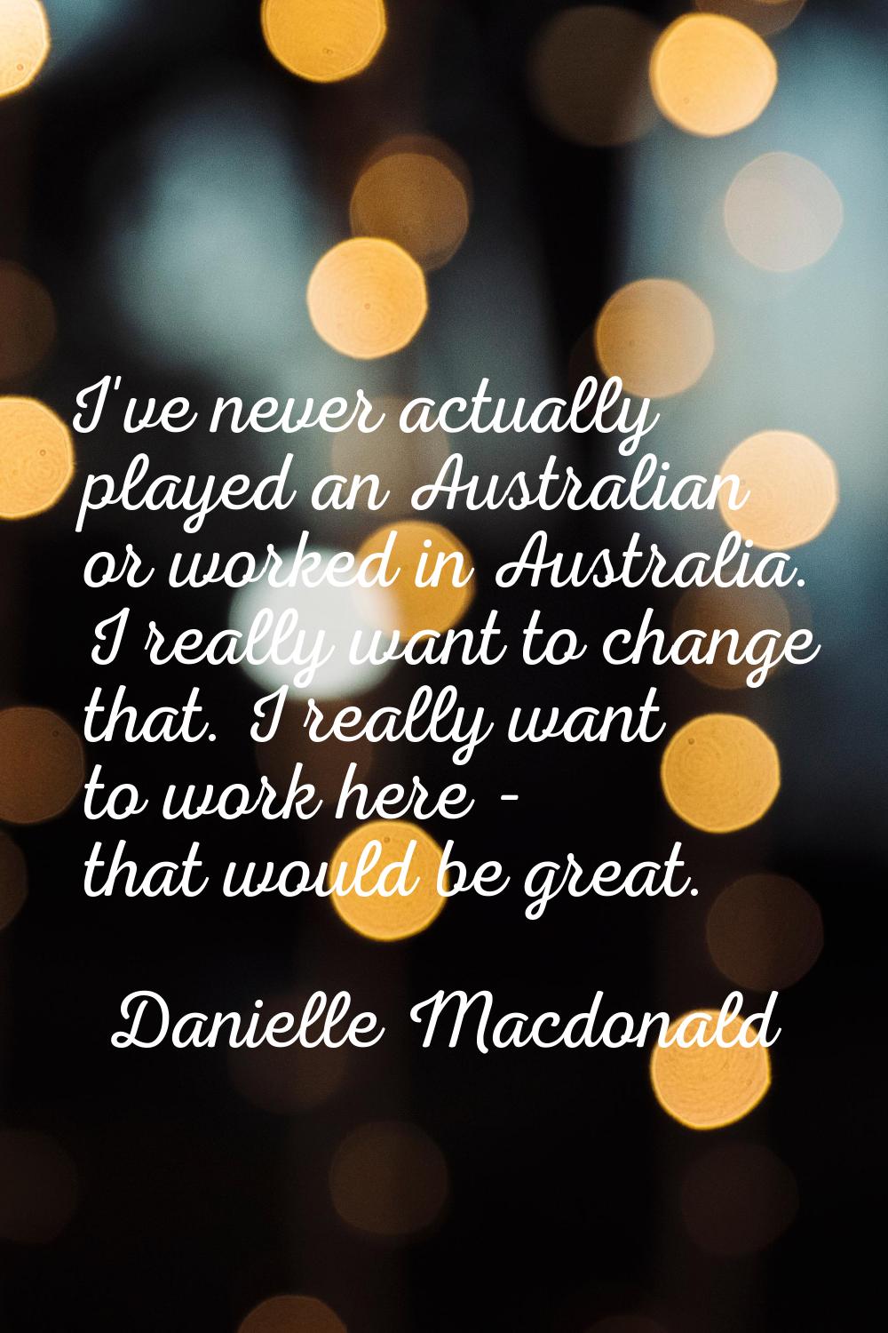 I've never actually played an Australian or worked in Australia. I really want to change that. I re