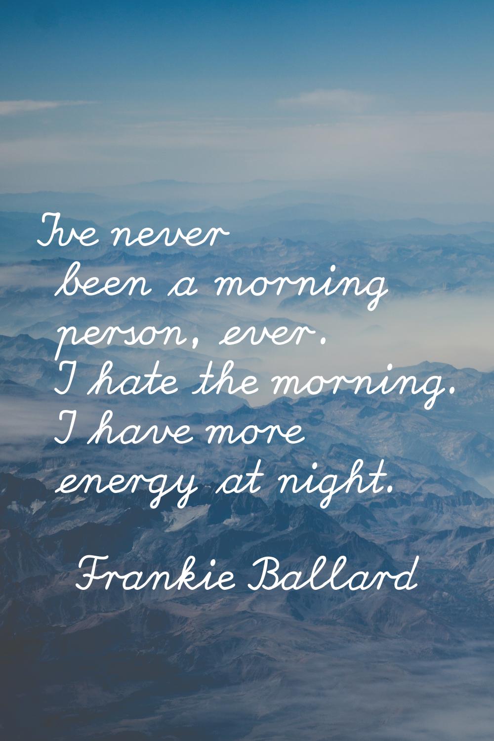I've never been a morning person, ever. I hate the morning. I have more energy at night.