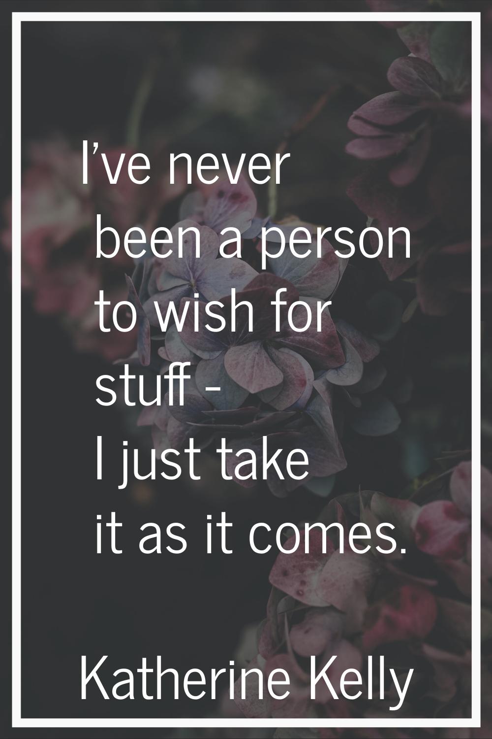 I've never been a person to wish for stuff - I just take it as it comes.